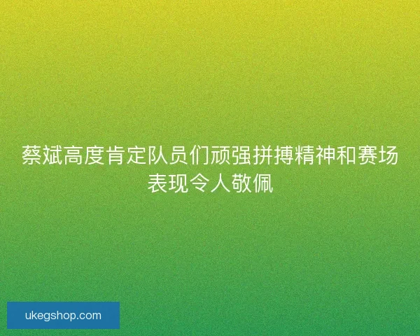 蔡斌高度肯定队员们顽强拼搏精神和赛场表现令人敬佩