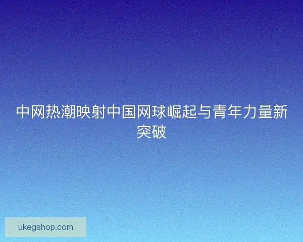 中网热潮映射中国网球崛起与青年力量新突破