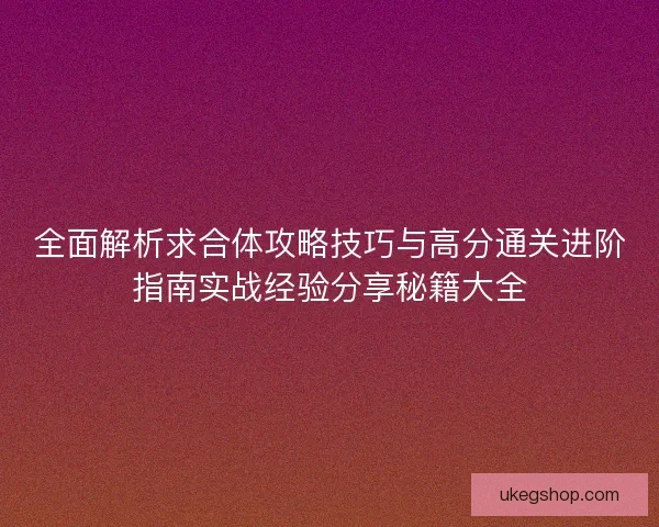 全面解析求合体攻略技巧与高分通关进阶指南实战经验分享秘籍大全
