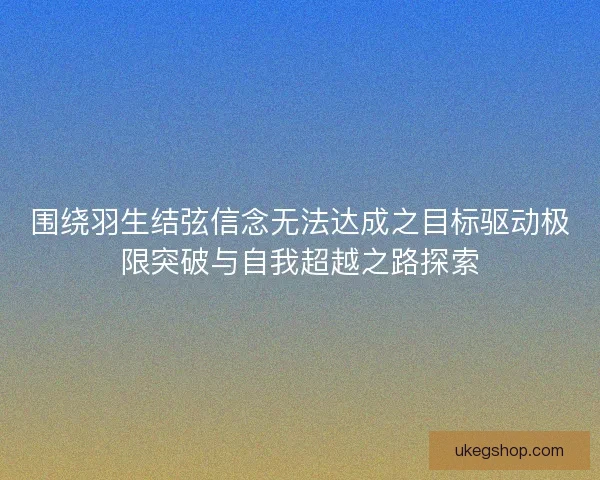 围绕羽生结弦信念无法达成之目标驱动极限突破与自我超越之路探索