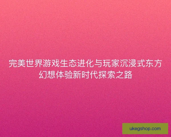 完美世界游戏生态进化与玩家沉浸式东方幻想体验新时代探索之路