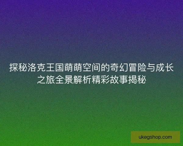 探秘洛克王国萌萌空间的奇幻冒险与成长之旅全景解析精彩故事揭秘