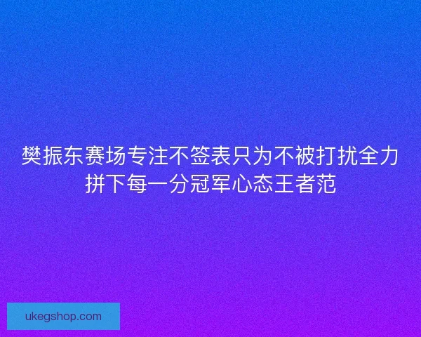樊振东赛场专注不签表只为不被打扰全力拼下每一分冠军心态王者范
