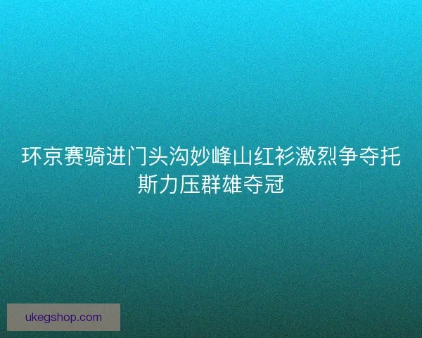环京赛骑进门头沟妙峰山红衫激烈争夺托斯力压群雄夺冠