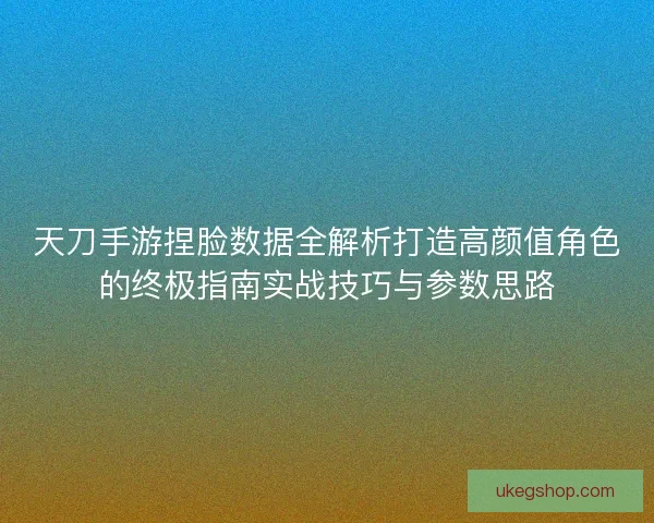 天刀手游捏脸数据全解析打造高颜值角色的终极指南实战技巧与参数思路