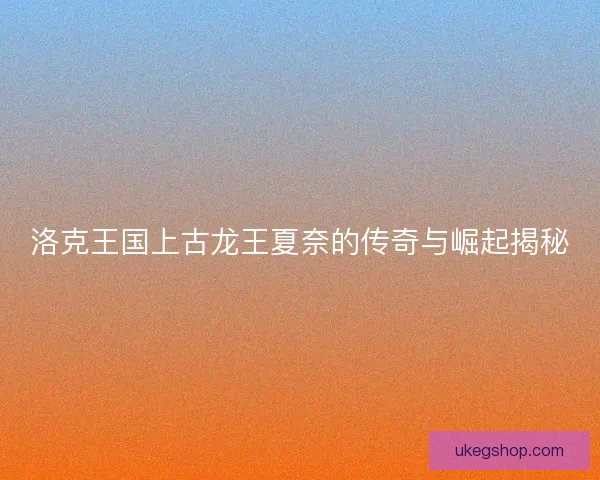 洛克王国上古龙王夏奈的传奇与崛起揭秘