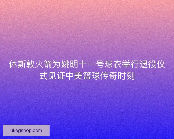 休斯敦火箭为姚明十一号球衣举行退役仪式见证中美篮球传奇时刻