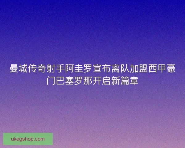 曼城传奇射手阿圭罗宣布离队加盟西甲豪门巴塞罗那开启新篇章