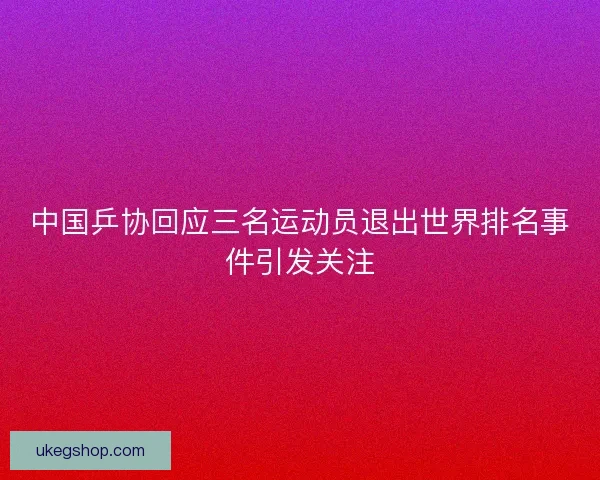 中国乒协回应三名运动员退出世界排名事件引发关注 中国乒协回应三名运动员退出世界排名事件引发关注