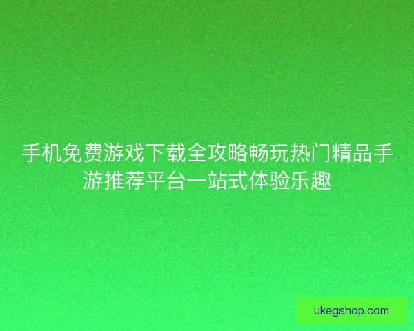 手机免费游戏下载全攻略畅玩热门精品手游推荐平台一站式体验乐趣