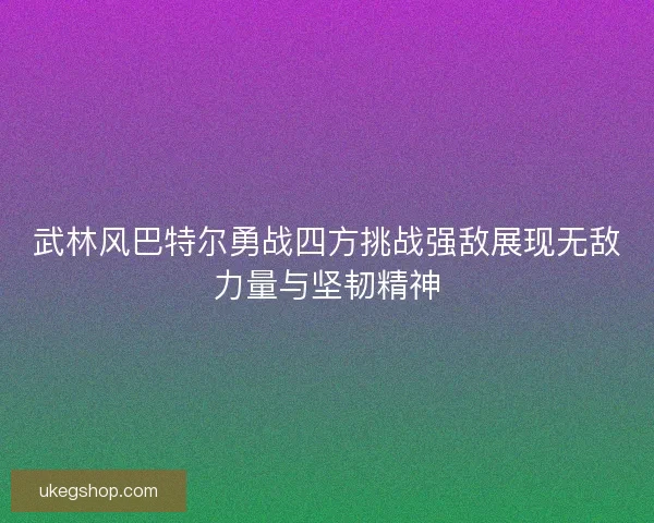 武林风巴特尔勇战四方挑战强敌展现无敌力量与坚韧精神 武林风巴特尔勇战四方挑战强敌展现无敌力量与坚韧精神