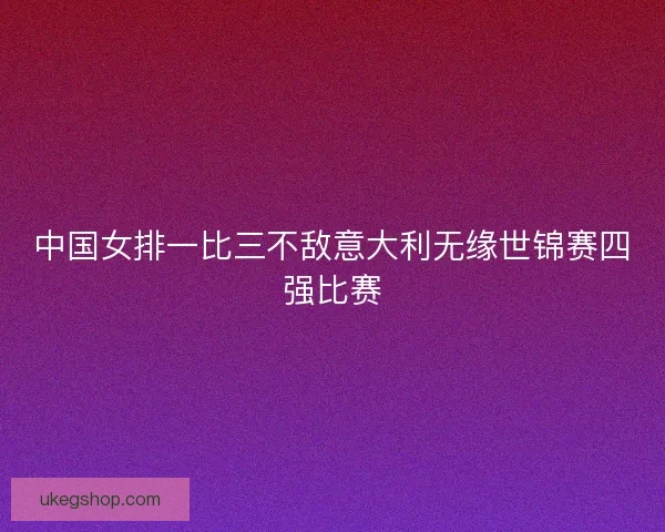 中国女排一比三不敌意大利无缘世锦赛四强比赛 中国女排一比三不敌意大利无缘世锦赛四强比赛