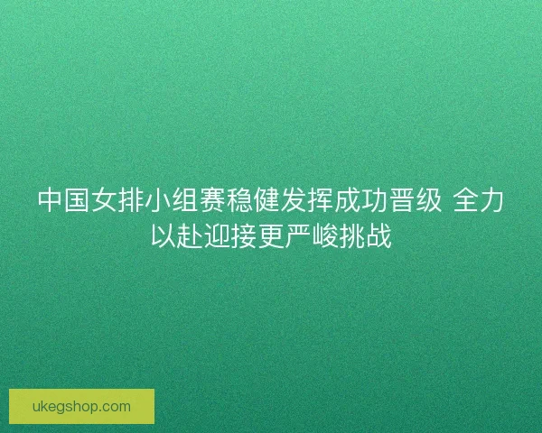 中国女排小组赛稳健发挥成功晋级 全力以赴迎接更严峻挑战