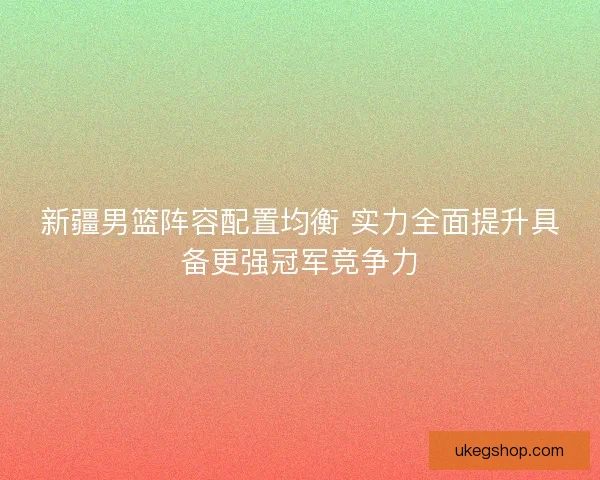 新疆男篮阵容配置均衡 实力全面提升具备更强冠军竞争力