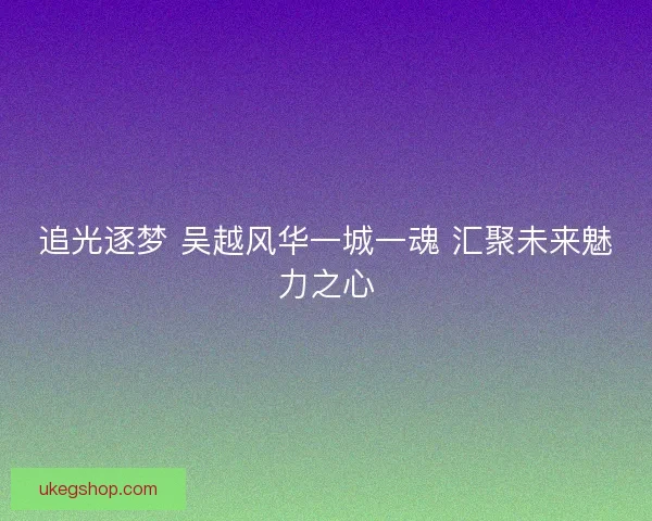 追光逐梦 吴越风华一城一魂 汇聚未来魅力之心
