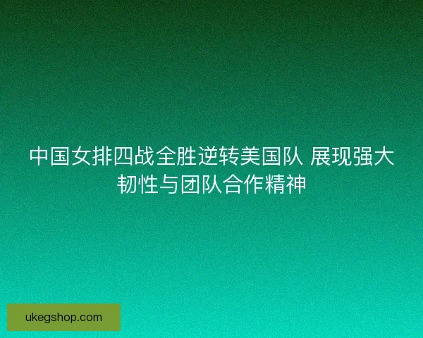 中国女排四战全胜逆转美国队 展现强大韧性与团队合作精神