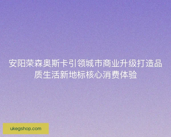 安阳荣森奥斯卡引领城市商业升级打造品质生活新地标核心消费体验