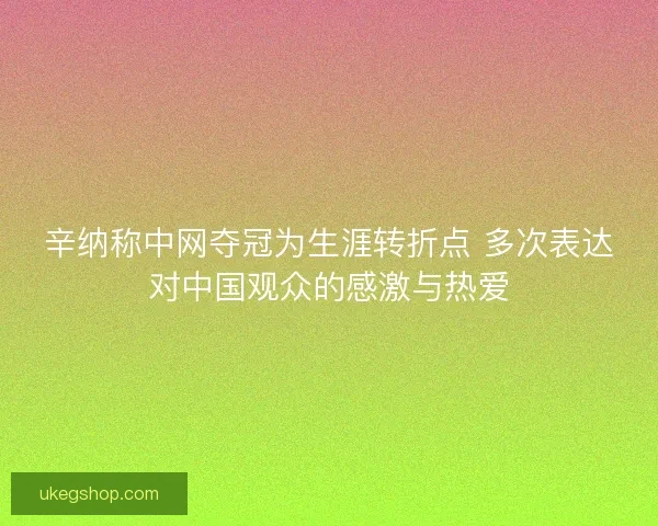 辛纳称中网夺冠为生涯转折点 多次表达对中国观众的感激与热爱