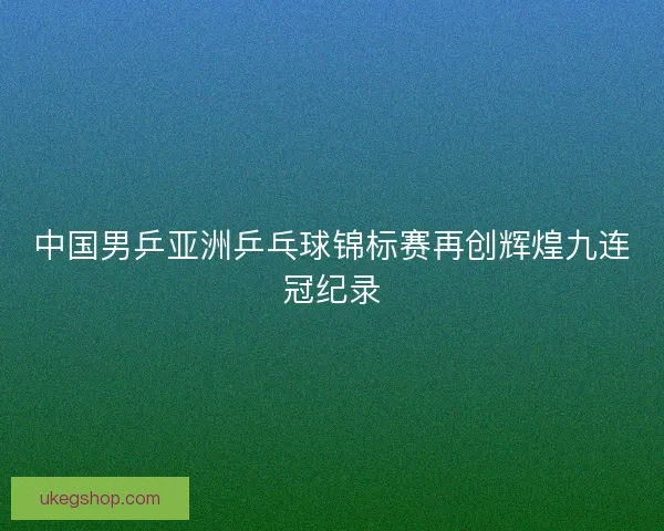 中国男乒亚洲乒乓球锦标赛再创辉煌九连冠纪录