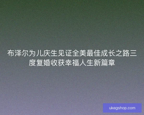 布泽尔为儿庆生见证全美最佳成长之路三度复婚收获幸福人生新篇章 布泽尔为儿庆生见证全美最佳成长之路三度复婚收获幸福人生新篇章