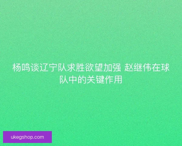 杨鸣谈辽宁队求胜欲望加强 赵继伟在球队中的关键作用 杨鸣谈辽宁队求胜欲望加强 赵继伟在球队中的关键作用