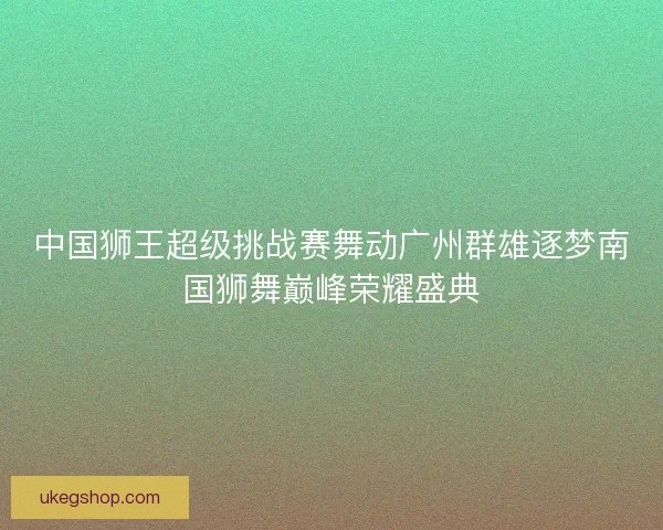中国狮王超级挑战赛舞动广州群雄逐梦南国狮舞巅峰荣耀盛典 中国狮王超级挑战赛舞动广州群雄逐梦南国狮舞巅峰荣耀盛典